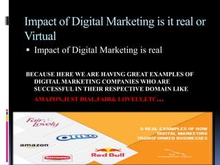 Impact of Digital Marketing is it real or
Virtual
 Impact of Digital Marketing is real
BECAUSE HERE WE ARE HAVING GREAT EXAMPLES OF
DIGITAL MARKETING COMPANIES WHO ARE
SUCCESSFUL IN THEIR RESPECTIVE DOMAIN LIKE
AMAZON,JUST DIAL,FAIR& LOVELY,ETC...
 