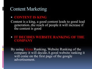 Content Marketing
 CONTENT IS KING
Content is a king, a good content leads to good lead
generation..the reach of people it will increase if
the content is good
 IT DECIDES WEBSITE RANKING OF THE
COMPANY
By using Alexa Ranking, Website Ranking of the
company it will decide.A good website ranking it
will come on the first page of the google
advertisement.
 