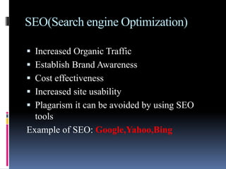 SEO(Search engine Optimization)
 Increased Organic Traffic
 Establish Brand Awareness
 Cost effectiveness
 Increased site usability
 Plagarism it can be avoided by using SEO
tools
Example of SEO: Google,Yahoo,Bing
 