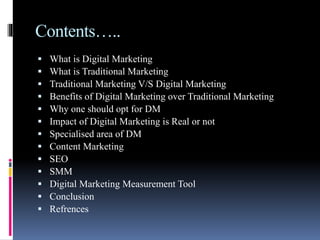 Contents…..
 What is Digital Marketing
 What is Traditional Marketing
 Traditional Marketing V/S Digital Marketing
 Benefits of Digital Marketing over Traditional Marketing
 Why one should opt for DM
 Impact of Digital Marketing is Real or not
 Specialised area of DM
 Content Marketing
 SEO
 SMM
 Digital Marketing Measurement Tool
 Conclusion
 Refrences
 
