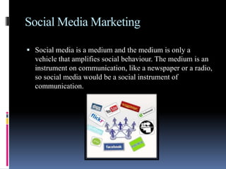 Social Media Marketing
 Social media is a medium and the medium is only a
vehicle that amplifies social behaviour. The medium is an
instrument on communication, like a newspaper or a radio,
so social media would be a social instrument of
communication.
 