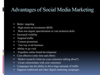 Advantages of Social Media Marketing
 Better targeting
 High return on investment (ROI)
 Does not require specialization or vast technical skills
 Increased visibility
 Targeted traffic
 Content promotion
 Fun way to do business
 Ability to go viral
 Expedites online brand development
 Cost effective (only time and effort)
 Market research (what are your customers talking about?)
 Create relationships with your customers
 Campaigns has the ability to drive huge amounts of traffic
 Supports traditional and other digital marketing campaigns
 