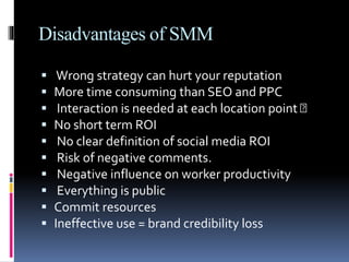 Disadvantages of SMM
 Wrong strategy can hurt your reputation
 More time consuming than SEO and PPC
 Interaction is needed at each location point
 No short term ROI
 No clear definition of social media ROI
 Risk of negative comments.
 Negative influence on worker productivity
 Everything is public
 Commit resources
 Ineffective use = brand credibility loss
 