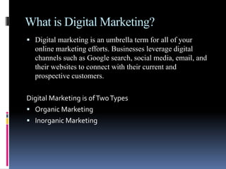 What is Digital Marketing?
 Digital marketing is an umbrella term for all of your
online marketing efforts. Businesses leverage digital
channels such as Google search, social media, email, and
their websites to connect with their current and
prospective customers.
Digital Marketing is ofTwoTypes
 Organic Marketing
 Inorganic Marketing
 