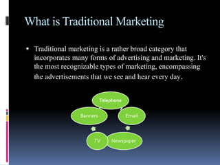 What is Traditional Marketing
 Traditional marketing is a rather broad category that
incorporates many forms of advertising and marketing. It's
the most recognizable types of marketing, encompassing
the advertisements that we see and hear every day.
Telephone
Email
NewspaperTV
Banners
 