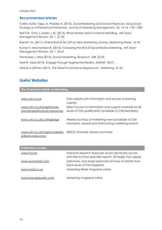 Introduction
(vi)
Recommended Articles
Collins, Katie, Tapp, A, Pressley A, (2010), Social Marketing and Social Influences: Using Social
Ecology as a Theoretical Framework, Journal of Marketing Management, 26, 13-14, 1181-1200
Bell D R, Choi J, Lodish, L M, (2013), What Matters Most in Internet Retailing, MIT Sloan
Management Review, 54, 1, 27-33
Barnett M, (2011), Online Brands Set Off on New Marketing Journey, Marketing Week, 15-18
Kumar V, Mirchandani R, (2013), Increasing the ROI of Social Media Marketing, MIT Sloan
Management Review, 54, 1, 55-61
Fernandez J, (Nov-2012), Social Advertising, Research, 558, 32-33
Moll M, (May-2012), Engage Through Augmented Reality, ADMAP, 30-31,
Woods A,(09-Nov-2011), The Great Ecommerce Opportunity, Marketing, 41-43,
Useful Websites
The Chartered Institute of Marketing
www.cim.co.uk CIM website with information and access to learning
support.
www.cim.co.uk/insight/tools-
and-templates/study-resources/
Direct access to information and support materials for all
levels of CIM qualification (available to CIM Members).
www.cim.co.uk/cuttingedge Weekly roundup of marketing news (available to CIM
members), awards and forthcoming marketing events.
www.cim.co.uk/insight/marketin
g-library-resources/
EBSCO, Emerald, iLibrary and more.
Publications on line
www.ft.com Extensive research resources across all industry sectors,
with links to more specialist reports. (Charges may apply).
www.economist.com Useful links, and easily-searched archives of articles from
back issues of the magazine.
www.mad.co.uk Marketing Week magazine online.
www.brandrepublic.com Marketing magazine online.
 