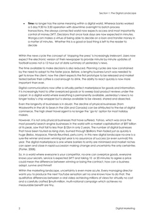 Section 1: The Digital Landscape
2 Digital Marketing
 Time no longer has the same meaning within a digital world. Whereas banks worked
a 5 day 9:30 to 3:30 operation with downtime overnight to batch process
transactions, the always connected world now expects access and most importantly
control of money 24*7. Decisions that once took days are now expected in minutes.
Wonga.com makes a virtue of being able to decide on a loan and transfer money in
a matter of minutes. Whether this is a good or bad thing is left to the reader to
decide
Within the news cycle the concept of ‘stopping the press’ is increasingly irrelevant. Users now
expect the electronic version of their newspaper to provide minute by minute updates of
football scores not a 12 hour out of date summary of yesterday’s news.
The time available to make decisions is also reduced. Planning cycles are now constrained
by the need to adapt to the faster pace. Before, a lengthy business lunch was needed to
get to know the client, now the client expects the first prototype to be released and market
tested before their coffee is cool enough to drink. The ability to react quickly is now more
important than ever.
Digital communications now offer a virtually perfect marketplace for goods and information.
It is increasingly hard to offer overpriced goods or to sweep bad product reviews under the
carpet. In a digital world where everything is permanently available, yesterday’s news is no
longer today’s chip wrapper but is always available to be viewed, shared and dissected.
Even the longevity of businesses is in doubt. The decline of physical businesses (from
Woolworths in the UK to Sears in the USA and Canada) can be attributed to the rise of digital
commerce. The high street travel agent is no longer the ‘go-to’ option for most holiday
makers.
However, it is not only physical businesses that have suffered. Yahoo, which was once the
most powerful search engine businesses in the world with a market capitalisation of $97 billion
at its peak, saw that fall to less than $12bn in only 2 years. The number of digital businesses
that have been touted as rising stars, burned through $billions then faded just as quickly is
huge (Bebo, Myspace, Friends Reunited, pets.com). In this new digital landscape no-one is a
sure-fire winner and even winning last year is no assurance of success (or even survival) this
year. The digital marketplace is one where barriers to entry are minimised and market niches
can open and close in rapid succession making change and uncertainty the only certainties
(Porter, 2008).
So, in a world where everyone is your competitor, no-one can overprice goods, everyone
knows your secrets, service is expected 24*7 and taking 10 or 20 minutes to agree a price
could mean the difference between winning or losing the contract, how can a business
adapt, survive and thrive?
Within the marketing landscape, uncertainty is even more acute. Every managing director
wants you to produce the next YouTube sensation yet no one knows how to do that. The
qualitative differences between a viral video achieving millions of views for virtually no cost
and a carefully crafted $multi-million, multi-national campaign which achieves no
measurable benefit are tiny.
 