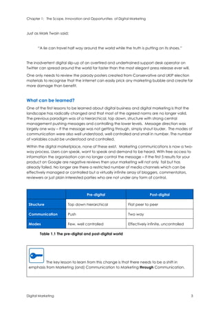 Chapter 1: The Scope, Innovation and Opportunities of Digital Marketing
Digital Marketing 3
Just as Mark Twain said:
“A lie can travel half way around the world while the truth is putting on its shoes.”
The inadvertent digital slip-up of an overtired and undertrained support desk operator on
Twitter can spread around the world far faster than the most elegant press release ever will.
One only needs to review the parody posters created from Conservative and UKIP election
materials to recognise that the internet can easily prick any marketing bubble and create far
more damage than benefit.
What can be learned?
One of the first lessons to be learned about digital business and digital marketing is that the
landscape has radically changed and that most of the agreed norms are no longer valid.
The previous paradigm was of a hierarchical, top down, structure with strong central
management pushing messages and controlling the lower levels. Message direction was
largely one way – If the message was not getting through, simply shout louder. The modes of
communication were also well understood, well controlled and small in number. The number
of variables could be understood and controlled.
Within the digital marketplace, none of these exist. Marketing communications is now a two-
way process. Users can speak, want to speak and demand to be heard. With free access to
information the organisation can no longer control the message – if the first 5 results for your
product on Google are negative reviews then your marketing will not only fail but has
already failed. No longer are there a restricted number of media channels which can be
effectively managed or controlled but a virtually infinite array of bloggers, commentators,
reviewers or just plain interested parties who are not under any form of control.
Pre-digital Post-digital
Structure Top down hierarchical Flat peer to peer
Communication Push Two way
Modes Few, well controlled Effectively infinite, uncontrolled
Table 1.1 The pre-digital and post-digital world
The key lesson to learn from this change is that there needs to be a shift in
emphasis from Marketing (and) Communication to Marketing through Communication.
 