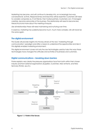 Section 1: The Digital Landscape
4 Digital Marketing
Marketing has become, and will continue to develop into, an increasingly two-way,
conversational, activity. Responsiveness and reactivity will be essential. Customers will need
to consider companies as, if not friends, then trusted partners. Customers can, if managed
carefully, become advocates of the business. The relationship will need to become less
hierarchical and more about the meeting of equals.
Like all relationships these will need maintaining and nurturing over time.
In essence, marketing has suddenly become much, much more complex. Life will never be
the same again.
The digital environment
This Guide will provide insights into the key drivers of this new ‘marketing through
communication’ paradigm and offer a means to understand the opportunities and risks in
this digitally enabled marketing environment.
This digital environment covers not only the raw technologies used but also the ways these
technologies have changed the attitudes and activities of businesses and customers.
Digital communications – breaking down barriers
Porter explains very clearly the pressures organisations face from both within their chosen
industry and from external organisations (Suppliers, Customers, New entrants, and New
Services) (Porter, op.cit.).
Figure 1.1: Porter’s five forces
 