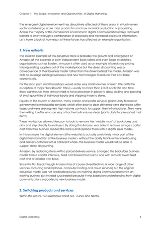 Chapter 1: The Scope, Innovation and Opportunities of Digital Marketing
Digital Marketing 5
The emergent digital environment has disruptively affected all these areas in virtually every
sector outside large scale mass production and raw material production or processing.
Across the majority of the commercial environment, digital communications have removed
barriers to entry through a combination of processes and increased access to information.
Let’s have a look at how each of these forces has affected an example organisation.
1. New entrants
The clearest example of this disruptive force is probably the growth and emergence of
Amazon at the expense of both independent book sellers and even large established
organisations such as Borders. Amazon is often used as an example of predatory pricing
forcing existing suppliers out of the marketplace but the deep discounting was a
consequence of their business model rather than the driver behind the model. Amazon was
able to leverage existing businesses and new technologies to reduce their cost base
dramatically.
For the most part, small bookshops would order very small volumes of each title (with the
exception of major ‘blockbuster’ titles) – usually no more than 2-3 of each title at a time.
Book warehouses then already had to have processes in place to allow picking and packing
of small quantities of individual books and shipping those to stores.
Equally at the launch of Amazon, many carriers and postal services (particularly federal or
government owned postal services) which offer door to door deliveries were starting to suffer
losses and were seeking new high volume contracts to support their infrastructures. They were
then willing to offer Amazon very attractive bulk volume deals (particularly for pre-sorted mail
items).
These two factors allowed Amazon to look to remove the ‘middle man’ of bookstores and
pick and ship directly to end users. By doing this Amazon was able to remove a huge capital
cost from their business model (the stores) and replace them with a digital sales model.
In this example the digital element (the website) is actually a relatively minor part of the
digital transformation of the business model – without the ability to link-in the warehousing
and delivery activities into a coherent whole, the business model would not be able to
support deep discounting.
Amazon, by replacing stores with a parcel delivery service, changed the bookstore business
model from a capital intensive, fixed cost based structure to one with a much lower fixed
cost and a variable cost base.
Since this first breakthrough Amazon has of course diversified into a wide range of other
services (including marketplaces, computer hosting and cloud services) but the original
disruptive model was not predicated purely on inserting digital communications into an
existing business but instead succeeded because it was based on understanding how digital
communications supported a new business model.
2. Switching products and services
Within this sector, two examples stand out. iTunes and Netflix.
 