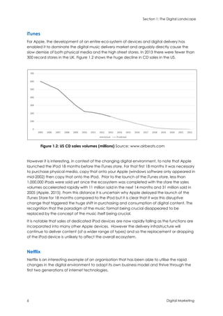 Section 1: The Digital Landscape
6 Digital Marketing
iTunes
For Apple, the development of an entire eco-system of devices and digital delivery has
enabled it to dominate the digital music delivery market and arguably directly cause the
slow demise of both physical media and the high street stores. In 2013 there were fewer than
300 record stores in the UK. Figure 1.2 shows the huge decline in CD sales in the US.
Figure 1.2: US CD sales volumes (millions) Source: www.airbeats.com
However it is interesting, in context of the changing digital environment, to note that Apple
launched the iPod 18 months before the iTunes store. For that first 18 months it was necessary
to purchase physical media, copy that onto your Apple (windows software only appeared in
mid-2002) then copy that onto the iPod. Prior to the launch of the iTunes store, less than
1,000,000 iPods were sold yet once the ecosystem was completed with the store the sales
volumes accelerated rapidly with 11 million sold in the next 14 months and 31 million sold in
2005 (Apple, 2015). From this distance it is uncertain why Apple delayed the launch of the
iTunes Store for 18 months compared to the iPod but it is clear that it was this disruptive
change that triggered the huge shift in purchasing and consumption of digital content. The
recognition that the paradigm of the music format being crucial disappeared to be
replaced by the concept of the music itself being crucial.
It is notable that sales of dedicated iPod devices are now rapidly falling as the functions are
incorporated into many other Apple devices. However the delivery infrastructure will
continue to deliver content (of a wider range of types) and so the replacement or dropping
of the iPod device is unlikely to affect the overall ecosystem.
Netflix
Netflix is an interesting example of an organisation that has been able to utilise the rapid
changes in the digital environment to adapt its own business model and thrive through the
first two generations of internet technologies.
 