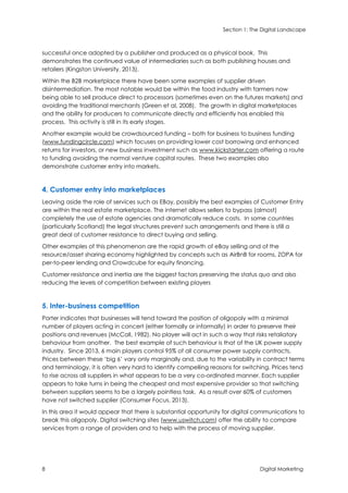 Section 1: The Digital Landscape
8 Digital Marketing
successful once adopted by a publisher and produced as a physical book. This
demonstrates the continued value of intermediaries such as both publishing houses and
retailers (Kingston University, 2013).
Within the B2B marketplace there have been some examples of supplier driven
disintermediation. The most notable would be within the food industry with farmers now
being able to sell produce direct to processors (sometimes even on the futures markets) and
avoiding the traditional merchants (Green et al, 2008). The growth in digital marketplaces
and the ability for producers to communicate directly and efficiently has enabled this
process. This activity is still in its early stages.
Another example would be crowdsourced funding – both for business to business funding
(www.fundingcircle.com) which focuses on providing lower cost borrowing and enhanced
returns for investors, or new business investment such as www.kickstarter.com offering a route
to funding avoiding the normal venture capital routes. These two examples also
demonstrate customer entry into markets.
4. Customer entry into marketplaces
Leaving aside the role of services such as EBay, possibly the best examples of Customer Entry
are within the real estate marketplace. The internet allows sellers to bypass (almost)
completely the use of estate agencies and dramatically reduce costs. In some countries
(particularly Scotland) the legal structures prevent such arrangements and there is still a
great deal of customer resistance to direct buying and selling.
Other examples of this phenomenon are the rapid growth of eBay selling and of the
resource/asset sharing economy highlighted by concepts such as AirBnB for rooms, ZOPA for
per-to-peer lending and Crowdcube for equity financing.
Customer resistance and inertia are the biggest factors preserving the status quo and also
reducing the levels of competition between existing players
5. Inter-business competition
Porter indicates that businesses will tend toward the position of oligopoly with a minimal
number of players acting in concert (either formally or informally) in order to preserve their
positions and revenues (McCall, 1982). No player will act in such a way that risks retaliatory
behaviour from another. The best example of such behaviour is that of the UK power supply
industry. Since 2013, 6 main players control 95% of all consumer power supply contracts.
Prices between these ‘big 6’ vary only marginally and, due to the variability in contract terms
and terminology, it is often very hard to identify compelling reasons for switching. Prices tend
to rise across all suppliers in what appears to be a very co-ordinated manner. Each supplier
appears to take turns in being the cheapest and most expensive provider so that switching
between suppliers seems to be a largely pointless task. As a result over 60% of customers
have not switched supplier (Consumer Focus, 2013).
In this area it would appear that there is substantial opportunity for digital communications to
break this oligopoly. Digital switching sites (www.uswitch.com) offer the ability to compare
services from a range of providers and to help with the process of moving supplier.
 