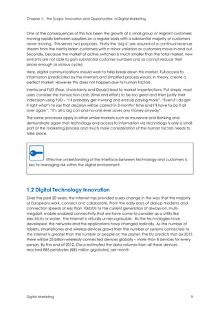 Chapter 1: The Scope, Innovation and Opportunities of Digital Marketing
Digital Marketing 9
One of the consequences of this has been the growth of a small group of migrant customers
moving rapidly between suppliers on a regular basis with a substantial majority of customers
never moving. This serves two purposes. Firstly the ‘big 6’ are assured of a continual revenue
stream from the inertia laden customers with a minor variation as customers move in and out.
Secondly, because the market of active switchers is much smaller than the total market, new
entrants are not able to gain substantial customer numbers and so cannot reduce their
prices enough (a vicious cycle).
Here, digital communications should work to help break down this market. Full access to
information (predicated by the internet) and simplified process would, in theory, create a
perfect market. However this does not happen due to human factors.
Inertia and FUD (Fear, Uncertainty and Doubt) lead to market imperfections. Put simply, most
users consider the transaction costs (time and effort) to be too great and then justify their
indecision using FUD – “I’ll probably get it wrong and end up paying more”, “Even if I do get
it right what’s to say that decision will be correct in 3 months’ time and I’ll have to do it all
over again”, “It’s all a big con and no-one ever saves any money anyway”.
The same processes apply in other similar markets such as Insurance and Banking and
demonstrate again that technology and access to information via technology is only a small
part of the marketing process and much more consideration of the human factors needs to
take place.
Effective understanding of the interface between technology and customers is
key to managing risk within the digital environment.
1.2 Digital Technology Innovation
Over the past 20 years, the Internet has provided a sea-change in the way that the majority
of Europeans work, connect and collaborate. From the early days of dial-up modems and
connection speeds of less than 10kbit/s to the current generation of always-on, multi-
megabit, mobile enabled connectivity that we have come to consider as a utility like
electricity or water, the Internet is virtually un-recognisable. As the technologies have
developed, the networks and the applications have changed radically. As the number of
tablets, smartphones and wireless devices grows then the number of systems connected to
the Internet is greater than the number of people on the planet. The EU predicts that by 2015
there will be 25 billion wirelessly connected devices globally – more than 8 devices for every
person. By the end of 2012, Cisco estimated the data volumes from all these devices
reached 885 petabytes (885 million gigabytes) per month.
 