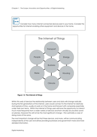 Chapter 1: The Scope, Innovation and Opportunities of Digital Marketing
Digital Marketing 11
Consider how many internet connected devices exist in your home. Consider the
opportunities for internet enabling other equipment and devices in the home.
Figure 1.4 The Internet of things
Within this web of devices the relationship between users and data will change radically.
During the first generations of the internet, users would connect to the internet for relatively
short periods of time, usually at work or in the home and transact with companies essentially
under their own terms. Within the Internet of Things users will have the opportunity to interact
much more frequently from a wider variety of devices and from virtually any location (even
on planes). However this will not be the most significant change – this is primarily a case of
doing more of the same.
The most important change will be that these devices, and more, will be communicating
independently of the user and will be providing businesses and government more and more
detailed information.
 