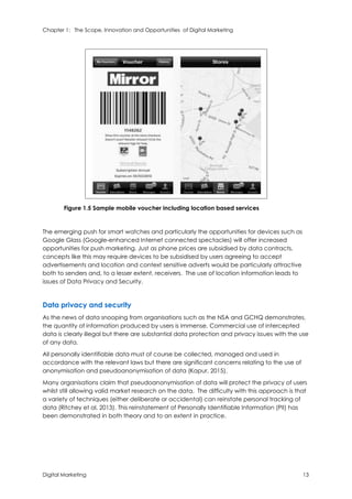 Chapter 1: The Scope, Innovation and Opportunities of Digital Marketing
Digital Marketing 13
Figure 1.5 Sample mobile voucher including location based services
The emerging push for smart watches and particularly the opportunities for devices such as
Google Glass (Google-enhanced Internet connected spectacles) will offer increased
opportunities for push marketing. Just as phone prices are subsidised by data contracts,
concepts like this may require devices to be subsidised by users agreeing to accept
advertisements and location and context sensitive adverts would be particularly attractive
both to senders and, to a lesser extent, receivers. The use of location information leads to
issues of Data Privacy and Security.
Data privacy and security
As the news of data snooping from organisations such as the NSA and GCHQ demonstrates,
the quantity of information produced by users is immense. Commercial use of intercepted
data is clearly illegal but there are substantial data protection and privacy issues with the use
of any data.
All personally identifiable data must of course be collected, managed and used in
accordance with the relevant laws but there are significant concerns relating to the use of
anonymisation and pseudoanonymisation of data (Kapur, 2015).
Many organisations claim that pseudoanonymisation of data will protect the privacy of users
whilst still allowing valid market research on the data. The difficulty with this approach is that
a variety of techniques (either deliberate or accidental) can reinstate personal tracking of
data (Ritchey et al, 2013). This reinstatement of Personally Identifiable Information (PII) has
been demonstrated in both theory and to an extent in practice.
 