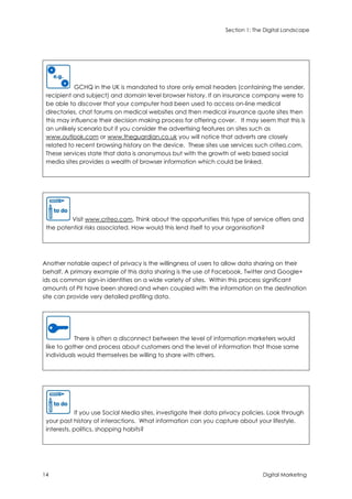 Section 1: The Digital Landscape
14 Digital Marketing
GCHQ in the UK is mandated to store only email headers (containing the sender,
recipient and subject) and domain level browser history. If an insurance company were to
be able to discover that your computer had been used to access on-line medical
directories, chat forums on medical websites and then medical insurance quote sites then
this may influence their decision making process for offering cover. It may seem that this is
an unlikely scenario but if you consider the advertising features on sites such as
www.outlook.com or www.theguardian.co.uk you will notice that adverts are closely
related to recent browsing history on the device. These sites use services such criteo.com.
These services state that data is anonymous but with the growth of web based social
media sites provides a wealth of browser information which could be linked.
Visit www.criteo.com. Think about the opportunities this type of service offers and
the potential risks associated. How would this lend itself to your organisation?
Another notable aspect of privacy is the willingness of users to allow data sharing on their
behalf. A primary example of this data sharing is the use of Facebook, Twitter and Google+
ids as common sign-in identities on a wide variety of sites. Within this process significant
amounts of PII have been shared and when coupled with the information on the destination
site can provide very detailed profiling data.
There is often a disconnect between the level of information marketers would
like to gather and process about customers and the level of information that those same
individuals would themselves be willing to share with others.
If you use Social Media sites, investigate their data privacy policies. Look through
your past history of interactions. What information can you capture about your lifestyle,
interests, politics, shopping habits?
 