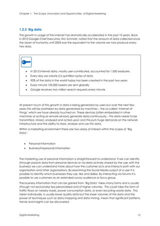 Chapter 1: The Scope, Innovation and Opportunities of Digital Marketing
Digital Marketing 15
1.2.3 Big data
The growth in usage of the internet has dramatically accelerated in the past 10 years. Back
in 2010 Google Chief Executive, Eric Schmidt, noted that the amount of data collected since
the dawn of humanity until 2003 was the equivalent to the volume we now produce every
two days.
 In 2013 internet data, mostly user-contributed, accounted for 1,000 exabytes
 Every day we create 2.5 quintillion bytes of data
 90% of the data in the world today has been created in the past two years
 Every minute 100,000 tweets are sent globally
 Google receives two million search requests every minute
At present much of this growth in data is being generated by users but over the next few
years this will be overtaken by data generated by machines – the so-called ‘internet of
things’ which we have already touched on. These devices (often embedded in other
machines or acting as remote sensors) generate data continuously – this data needs to be
transmitted, stored, analysed and acted upon and this puts huge demands on the network
infrastructure and the ability to store, analyse and use this data.
Within a marketing environment there are two areas of interest within the scope of ‘Big
Data’:
 Personal Information
 Business/impersonal Information
The marketing use of personal information is straightforward to understand. If we can identify
(through passive data from personal devices or via data actively shared by the user with the
business) we can understand more about how the customer acts and interacts both with our
organisation and other organisations. By examining the Social Media output of a user it is
possible to identify which businesses they use, like and dislike. By interacting via forums it is
possible to use customers as an extended survey audience or focus group.
The business information that can be gained from ‘Big Data’ takes many forms and is usually
(though not exclusively) less personalised and of higher volumes. This could take the form of
traffic flows on nearby roads, power consumption data, or even recycling waste data. This,
taken individually, is usually lower quality data but the sheer volumes of this data and the
power of techniques such as data mapping and data mining, mean that significant patterns,
trends and insights can be discovered.
 