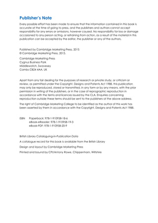Publisher’s Note
Every possible effort has been made to ensure that the information contained in this book is
accurate at the time of going to press, and the publishers and authors cannot accept
responsibility for any errors or omissions, however caused. No responsibility for loss or damage
occasioned to any person acting, or refraining from action, as a result of the material in this
publication can be accepted by the editor, the publisher or any of the authors.
Published by Cambridge Marketing Press, 2015
© Cambridge Marketing Press, 2015.
Cambridge Marketing Press
Cygnus Business Park
Middlewatch, Swavesey
Cambs CB24 4AA, UK
Apart from any fair dealing for the purposes of research or private study, or criticism or
review, as permitted under the Copyright, Designs and Patents Act 1988, this publication
may only be reproduced, stored or transmitted, in any form or by any means, with the prior
permission in writing of the publishers, or in the case of reprographic reproduction in
accordance with the terms and licences issued by the CLA. Enquiries concerning
reproduction outside these terms should be sent to the publishers at the above address.
The right of Cambridge Marketing College to be identified as the author of this work has
been asserted by them in accordance with the Copyright, Designs and Patents Act 1988.
ISBN Paperback: 978-1-910958-18-6
eBook-eReader: 978-1-910958-19-3
eBook-PDF: 978-1-910958-20-9
British Library Cataloguing-in-Publication Data
A catalogue record for this book is available from the British Library
Design and layout by Cambridge Marketing Press
Printed and bound by CPI/Antony Rowe, Chippenham, Wiltshire
 