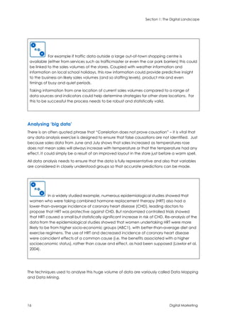 Section 1: The Digital Landscape
16 Digital Marketing
For example if traffic data outside a large out-of-town shopping centre is
available (either from services such as trafficmaster or even the car park barriers) this could
be linked to the sales volumes of the stores. Coupled with weather information and
information on local school holidays, this raw information could provide predictive insight
to the business on likely sales volumes (and so staffing levels), product mix and even
timings of busy and quiet periods.
Taking information from one location of current sales volumes compared to a range of
data sources and indicators could help determine strategies for other store locations. For
this to be successful the process needs to be robust and statistically valid.
Analysing ‘big data’
There is an often quoted phrase that “Correlation does not prove causation” – it is vital that
any data analysis exercise is designed to ensure that false causations are not identified. Just
because sales data from June and July shows that sales increased as temperatures rose
does not mean sales will always increase with temperature or that the temperature had any
effect. It could simply be a result of an improved layout in the store just before a warm spell.
All data analysis needs to ensure that the data is fully representative and also that variables
are considered in closely understood groups so that accurate predictions can be made.
In a widely studied example, numerous epidemiological studies showed that
women who were taking combined hormone replacement therapy (HRT) also had a
lower-than-average incidence of coronary heart disease (CHD), leading doctors to
propose that HRT was protective against CHD. But randomized controlled trials showed
that HRT caused a small but statistically significant increase in risk of CHD. Re-analysis of the
data from the epidemiological studies showed that women undertaking HRT were more
likely to be from higher socio-economic groups (ABC1), with better-than-average diet and
exercise regimens. The use of HRT and decreased incidence of coronary heart disease
were coincident effects of a common cause (i.e. the benefits associated with a higher
socioeconomic status), rather than cause and effect, as had been supposed (Lawlor et al,
2004).
The techniques used to analyse this huge volume of data are variously called Data Mapping
and Data Mining.
 