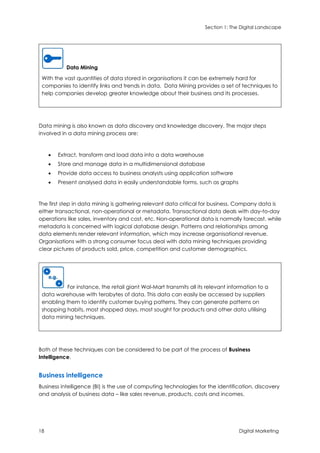 Section 1: The Digital Landscape
18 Digital Marketing
Data Mining
With the vast quantities of data stored in organisations it can be extremely hard for
companies to identify links and trends in data. Data Mining provides a set of techniques to
help companies develop greater knowledge about their business and its processes.
Data mining is also known as data discovery and knowledge discovery. The major steps
involved in a data mining process are:
 Extract, transform and load data into a data warehouse
 Store and manage data in a multidimensional database
 Provide data access to business analysts using application software
 Present analysed data in easily understandable forms, such as graphs
The first step in data mining is gathering relevant data critical for business. Company data is
either transactional, non-operational or metadata. Transactional data deals with day-to-day
operations like sales, inventory and cost, etc. Non-operational data is normally forecast, while
metadata is concerned with logical database design. Patterns and relationships among
data elements render relevant information, which may increase organisational revenue.
Organisations with a strong consumer focus deal with data mining techniques providing
clear pictures of products sold, price, competition and customer demographics.
For instance, the retail giant Wal-Mart transmits all its relevant information to a
data warehouse with terabytes of data. This data can easily be accessed by suppliers
enabling them to identify customer buying patterns. They can generate patterns on
shopping habits, most shopped days, most sought for products and other data utilising
data mining techniques.
Both of these techniques can be considered to be part of the process of Business
Intelligence.
Business intelligence
Business intelligence (BI) is the use of computing technologies for the identification, discovery
and analysis of business data – like sales revenue, products, costs and incomes.
 