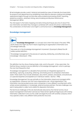 Chapter 1: The Scope, Innovation and Opportunities of Digital Marketing
Digital Marketing 19
BI technologies provide current, historical and predictive views of internally structured data
for products and departments by establishing more effective decision-making and strategic
operational insights through functions like online analytical processing (OLAP), reporting,
predictive analytics, data/text mining, benchmarking and Business Performance
Management (BPM).
The vital aspect is that data mapping and data mining techniques are only of value if the
raw information and data they manage is combined with a level of business understanding.
This combination of information and insight is commonly known as Knowledge Management.
Knowledge management
Knowledge Management, is a concept and a term that arose in the early 1990s.
Quite simply one might say that it means organising an organisation's information and
knowledge holistically.
Very early on in the Knowledge Management movement, Davenport offered the still
widely quoted definition:
"Knowledge management is the process of capturing, distributing, and effectively using
knowledge." (Davenport, 1994).
This definition has the virtue of being simple, stark, and to the point. A few years later, the
Gartner Group created a second definition of Knowledge Management, which is perhaps
the one most frequently cited
"Knowledge management is a discipline that promotes an integrated approach to
identifying, capturing, evaluating, retrieving, and sharing all of an enterprise's information
assets. These assets may include databases, documents, policies, procedures, and previously
un-captured expertise and experience in individual workers." (Duhon, 1998).
Knowledge Management focuses primarily on the information stored and managed within
an organisation. However now that many organisations are ‘virtual organisations’ the
information may be located across many companies in many different countries both within
wholly owned subsidiaries or, increasingly, external business partners. The real challenges now
exist in being able to collect and collate this disparate information.
The technical challenges of this are dramatically reduced by the internet and by cloud
based management information services but there remain significant legal issues with sharing
information collected in one country under one legal structure with another company which
may operate under a very different data protection structure.
 