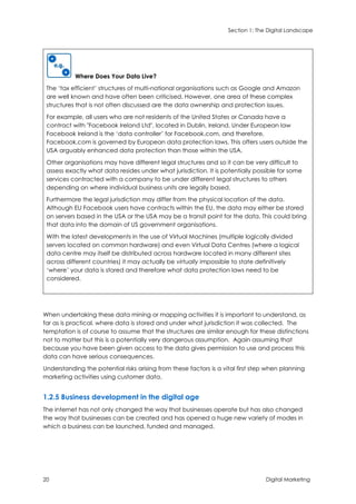 Section 1: The Digital Landscape
20 Digital Marketing
Where Does Your Data Live?
The ‘tax efficient’ structures of multi-national organisations such as Google and Amazon
are well known and have often been criticised. However, one area of these complex
structures that is not often discussed are the data ownership and protection issues.
For example, all users who are not residents of the United States or Canada have a
contract with "Facebook Ireland Ltd", located in Dublin, Ireland. Under European law
Facebook Ireland is the ‘data controller’ for Facebook.com, and therefore,
Facebook.com is governed by European data protection laws. This offers users outside the
USA arguably enhanced data protection than those within the USA.
Other organisations may have different legal structures and so it can be very difficult to
assess exactly what data resides under what jurisdiction. It is potentially possible for some
services contracted with a company to be under different legal structures to others
depending on where individual business units are legally based.
Furthermore the legal jurisdiction may differ from the physical location of the data.
Although EU Facebook users have contracts within the EU, the data may either be stored
on servers based in the USA or the USA may be a transit point for the data. This could bring
that data into the domain of US government organisations.
With the latest developments in the use of Virtual Machines (multiple logically divided
servers located on common hardware) and even Virtual Data Centres (where a logical
data centre may itself be distributed across hardware located in many different sites
across different countries) it may actually be virtually impossible to state definitively
‘where’ your data is stored and therefore what data protection laws need to be
considered.
When undertaking these data mining or mapping activities it is important to understand, as
far as is practical, where data is stored and under what jurisdiction it was collected. The
temptation is of course to assume that the structures are similar enough for these distinctions
not to matter but this is a potentially very dangerous assumption. Again assuming that
because you have been given access to the data gives permission to use and process this
data can have serious consequences.
Understanding the potential risks arising from these factors is a vital first step when planning
marketing activities using customer data.
1.2.5 Business development in the digital age
The internet has not only changed the way that businesses operate but has also changed
the way that businesses can be created and has opened a huge new variety of modes in
which a business can be launched, funded and managed.
 