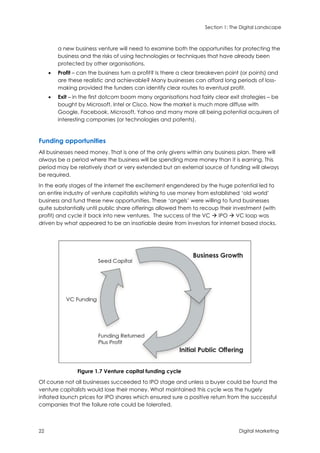Section 1: The Digital Landscape
22 Digital Marketing
a new business venture will need to examine both the opportunities for protecting the
business and the risks of using technologies or techniques that have already been
protected by other organisations.
 Profit – can the business turn a profit? Is there a clear breakeven point (or points) and
are these realistic and achievable? Many businesses can afford long periods of loss-
making provided the funders can identify clear routes to eventual profit.
 Exit – in the first dotcom boom many organisations had fairly clear exit strategies – be
bought by Microsoft, Intel or Cisco. Now the market is much more diffuse with
Google, Facebook, Microsoft, Yahoo and many more all being potential acquirers of
interesting companies (or technologies and patents).
Funding opportunities
All businesses need money. That is one of the only givens within any business plan. There will
always be a period where the business will be spending more money than it is earning. This
period may be relatively short or very extended but an external source of funding will always
be required.
In the early stages of the internet the excitement engendered by the huge potential led to
an entire industry of venture capitalists wishing to use money from established ‘old world’
business and fund these new opportunities. These ‘angels’ were willing to fund businesses
quite substantially until public share offerings allowed them to recoup their investment (with
profit) and cycle it back into new ventures. The success of the VC  IPO  VC loop was
driven by what appeared to be an insatiable desire from investors for internet based stocks.
Figure 1.7 Venture capital funding cycle
Of course not all businesses succeeded to IPO stage and unless a buyer could be found the
venture capitalists would lose their money. What maintained this cycle was the hugely
inflated launch prices for IPO shares which ensured sure a positive return from the successful
companies that the failure rate could be tolerated.
 