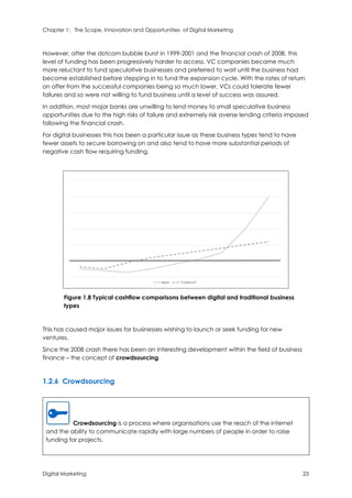 Chapter 1: The Scope, Innovation and Opportunities of Digital Marketing
Digital Marketing 23
However, after the dotcom bubble burst in 1999-2001 and the financial crash of 2008, this
level of funding has been progressively harder to access. VC companies became much
more reluctant to fund speculative businesses and preferred to wait until the business had
become established before stepping in to fund the expansion cycle. With the rates of return
on offer from the successful companies being so much lower, VCs could tolerate fewer
failures and so were not willing to fund business until a level of success was assured.
In addition, most major banks are unwilling to lend money to small speculative business
opportunities due to the high risks of failure and extremely risk averse lending criteria imposed
following the financial crash.
For digital businesses this has been a particular issue as these business types tend to have
fewer assets to secure borrowing on and also tend to have more substantial periods of
negative cash flow requiring funding.
Figure 1.8 Typical cashflow comparisons between digital and traditional business
types
This has caused major issues for businesses wishing to launch or seek funding for new
ventures.
Since the 2008 crash there has been an interesting development within the field of business
finance – the concept of crowdsourcing.
1.2.6 Crowdsourcing
Crowdsourcing is a process where organisations use the reach of the internet
and the ability to communicate rapidly with large numbers of people in order to raise
funding for projects.
 