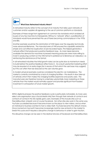 Section 1: The Digital Landscape
26 Digital Marketing
What Does Networked Industry Mean?
A networked industry refers to the concept of an industry that relies upon networks of
customers and/or suppliers all agreeing to the use of common platforms or standards.
Examples of these range from agreement on common fax standards which enabled all
buyers of any fax machine to interoperate. Without a ‘network’ effect, a proliferation of
standards would have prevented the use of faxes becoming commonplace in the 1970s
and 80s.
Another example would be the domination of VHS tapes over the arguably technically
more advanced Betamax. The manufacturers of VHS ensured the capability existed for
simple and cost effective duplication of pre-recorded tapes. This helped generate a
network effect that produced a positive feedback loop. As more tapes became
available the demand for machines increased meaning producers were more willing to
invest in producing content on the VHS format in preference to Betamax (or videodisc) so
reinforcing the dominance of the format.
In all networked industries the initial growth rates can be quite slow as momentum needs
to build before the positive feedback effect kicks in. As a result substantial marketing effort
may be required at an early stage (far in excess of that which the user base may suggest)
but this can often then be reduced as the user volumes grow.
A modern physical example could be considered the electric car marketplace. The
market is currently constrained by a lack of charging facilities – this results in slow take-up
of vehicles which then makes the charging facilities expensive and poorly used. The
manufacturers are therefore having to undertake substantially more marketing on these
vehicles than the market would normally support and provide significant front loaded
investment in anticipation of future market growth.
Within digital businesses the positive feedback cycle is particularly noticeable. As more users
select one organisation (say a Social Media site) then through their network of contacts and
contacts of contacts the site rapidly gains users. Examples of this include sites such as
FriendsReunited, LinkedIn and of course Facebook. But other sites also work in the same way.
YouTube succeeded because it became known as the place to view videos, and so when
an individual or business wanted to host a video itself, YouTube became the default choice.
Once momentum has built it becomes increasingly hard for new entrants in the market to
break this cycle and it requires a disruptive change to behaviour in order to gain traction.
This disruptive change can be seen in the relative fortunes of Facebook and FriendsReunited.
 