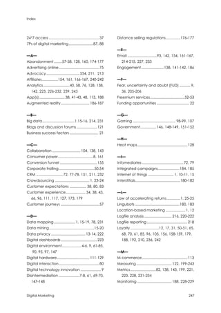 Index
Digital Marketing 247
24*7 access ...................................................37
7Ps of digital marketing.........................87, 88
—A—
Abandonment........57-58, 128, 160, 174-177
Advertising online.........................................75
Advocacy..................................554, 211, 213
Affiliates................154, 161, 166-167, 240-242
Analytics...........................40, 58, 76, 128, 138,
142, 223, 226-232, 239, 243
App(s).......................... 38, 41-43, 48, 113, 188
Augmented reality............................. 186-187
—B—
Big data.................................1,15-16, 214, 231
Blogs and discussion forums.....................121
Business success factors ............................. 21
—C—
Collaboration............................. 104, 138, 143
Consumer power....................................8, 161
Conversion funnel ......................................155
Corporate trolling....................................50,54
CRM ...........................72, 77-78, 151, 211, 232
Crowdsourcing ................................... 1, 23-24
Customer expectations ................. 38, 80, 83
Customer experience.................... 34, 38, 43,
66, 96, 111, 117, 127, 173, 179
Customer journeys .......................................57
—D—
Data mapping......................1, 15-19, 78, 231
Data mining..............................................15-20
Data privacy ................................... 13-14, 222
Digital dashboards.....................................223
Digital environment....................4-6, 9, 61-85,
90, 95, 97, 147
Digital hardware................................. 111-129
Digital interaction.........................................80
Digital technology innovation ..................... 9
Disintermediation .....................7-8, 61, 69-70,
147-148
Distance selling regulations...............176-177
—E—
Email ..............................93, 142, 154, 161-167,
214-215, 227, 233
Engagement.......................138, 141-142, 186
—F—
Fear, uncertainty and doubt (FUD) ........... 9,
36, 205-206
Freemium services...................................52-53
Funding opportunities ................................. 22
—G—
Gaming............................................ 98-99, 107
Government................ 146, 148-149, 151-152
—H—
Heat maps................................................... 128
—I—
Infomediaries ..........................................72, 79
Integrated campaigns......................184, 185
Internet of things .......................... 1, 10-11, 15
Interstitials..............................................180-182
—L—
Law of accelerating returns..............1, 25-25
Lingubots .............................................180, 183
Location-based marketing ....................1, 12
Logfile analysis ............................ 216, 220-222
Logfile reporting ......................................... 218
Loyalty.............................12, 17, 31, 50-51, 65,
68, 70, 61, 85, 96, 105, 156, 158-159, 179,
188, 192, 210, 236, 242
—M—
M commerce.............................................. 113
Measuring.................................... 122, 199-243
Metrics..........................82, 138, 143, 199, 221,
223, 228, 231-234
Monitoring ................................... 188, 228-229
 