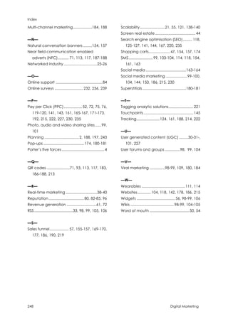 Index
248 Digital Marketing
Multi-channel marketing...................184, 188
—N—
Natural conversation banners.........154, 157
Near field communication enabled
adverts (NFC)........... 71, 113, 117, 187-188
Networked industry.................................25-26
—O—
Online support ..............................................84
Online surveys ............................ 232, 236, 239
—P—
Pay per Click (PPC).................. 52, 72, 75, 76,
119-120, 141, 143, 161, 165-167, 171-173,
192, 215, 222, 227, 230, 235
Photo, audio and video sharing sites......99,
101
Planning ..................................2, 188, 197, 243
Pop-ups ........................................174, 180-181
Porter’s five forces.......................................... 4
—Q—
QR codes .......................71, 93, 113, 117, 183,
186-188, 213
—R—
Real-time marketing ...............................38-40
Reputation...................................80, 82-85, 96
Revenue generation .............................61, 72
RSS ......................................33, 98, 99, 105, 106
—S—
Sales funnel................... 57, 155-157, 169-170,
177, 186, 190, 219
Scalability.........................21, 55, 121, 138-140
Screen real estate........................................ 44
Search engine optimisation (SEO)......... 118,
125-127, 141, 144, 167, 220, 235
Shopping carts..................... 47, 154, 157, 174
SMS........................99, 103-104, 114, 118, 154,
161, 163
Social media ........................................163-164
Social media marketing .....................99-100,
104, 144, 150, 186, 215, 230
Superstitials ...........................................180-181
—T—
Tagging analytic solutions........................ 221
Touchpoints................................................. 145
Tracking.......................124, 161, 188, 214, 222
—U—
User generated content (UGC) .........30-31-,
101, 227
User forums and groups ...............98, 99, 104
—V—
Viral marketing ...............98-99, 109, 180, 184
—W—
Wearables ...........................................111, 114
Websites............. 104, 118, 142, 178, 186, 215
Widgets ...................................... 56, 98-99, 106
Wikis ...........................................98-99, 104-105
Word of mouth .......................................50, 54
 