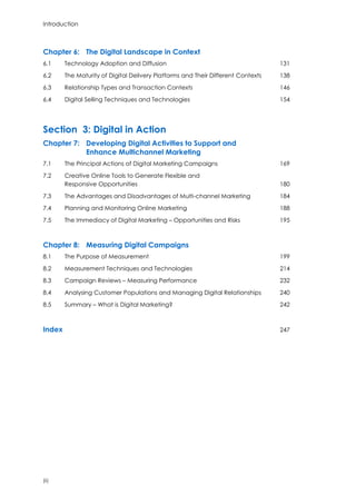 Introduction
(ii)
Chapter 6: The Digital Landscape in Context
6.1 Technology Adoption and Diffusion 131
6.2 The Maturity of Digital Delivery Platforms and Their Different Contexts 138
6.3 Relationship Types and Transaction Contexts 146
6.4 Digital Selling Techniques and Technologies 154
Section 3: Digital in Action
Chapter 7: Developing Digital Activities to Support and
Enhance Multichannel Marketing
7.1 The Principal Actions of Digital Marketing Campaigns 169
7.2 Creative Online Tools to Generate Flexible and
Responsive Opportunities 180
7.3 The Advantages and Disadvantages of Multi-channel Marketing 184
7.4 Planning and Monitoring Online Marketing 188
7.5 The Immediacy of Digital Marketing – Opportunities and Risks 195
Chapter 8: Measuring Digital Campaigns
8.1 The Purpose of Measurement 199
8.2 Measurement Techniques and Technologies 214
8.3 Campaign Reviews – Measuring Performance 232
8.4 Analysing Customer Populations and Managing Digital Relationships 240
8.5 Summary – What is Digital Marketing? 242
Index 247
 