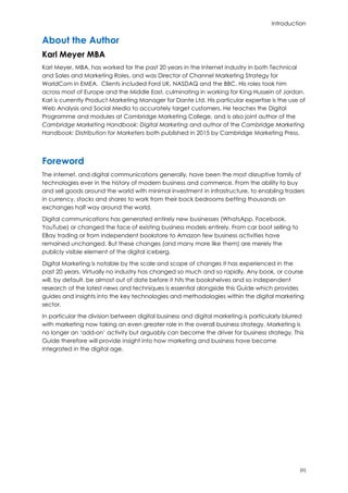 Introduction
(iii)
About the Author
Karl Meyer MBA
Karl Meyer, MBA, has worked for the past 20 years in the Internet Industry in both Technical
and Sales and Marketing Roles, and was Director of Channel Marketing Strategy for
WorldCom in EMEA. Clients included Ford UK, NASDAQ and the BBC. His roles took him
across most of Europe and the Middle East, culminating in working for King Hussein of Jordan.
Karl is currently Product Marketing Manager for Dante Ltd. His particular expertise is the use of
Web Analysis and Social Media to accurately target customers. He teaches the Digital
Programme and modules at Cambridge Marketing College, and is also joint author of the
Cambridge Marketing Handbook: Digital Marketing and author of the Cambridge Marketing
Handbook: Distribution for Marketers both published in 2015 by Cambridge Marketing Press.
Foreword
The internet, and digital communications generally, have been the most disruptive family of
technologies ever in the history of modern business and commerce. From the ability to buy
and sell goods around the world with minimal investment in infrastructure, to enabling traders
in currency, stocks and shares to work from their back bedrooms betting thousands on
exchanges half way around the world.
Digital communications has generated entirely new businesses (WhatsApp, Facebook,
YouTube) or changed the face of existing business models entirely. From car boot selling to
EBay trading or from independent bookstore to Amazon few business activities have
remained unchanged. But these changes (and many more like them) are merely the
publicly visible element of the digital iceberg.
Digital Marketing is notable by the scale and scope of changes it has experienced in the
past 20 years. Virtually no industry has changed so much and so rapidly. Any book, or course
will, by default, be almost out of date before it hits the bookshelves and so independent
research of the latest news and techniques is essential alongside this Guide which provides
guides and insights into the key technologies and methodologies within the digital marketing
sector.
In particular the division between digital business and digital marketing is particularly blurred
with marketing now taking an even greater role in the overall business strategy. Marketing is
no longer an ‘add-on’ activity but arguably can become the driver for business strategy. This
Guide therefore will provide insight into how marketing and business have become
integrated in the digital age.
 