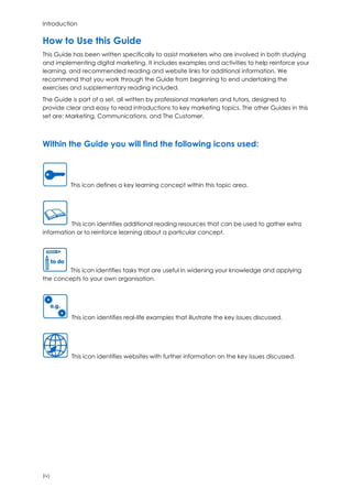 Introduction
(iv)
How to Use this Guide
This Guide has been written specifically to assist marketers who are involved in both studying
and implementing digital marketing. It includes examples and activities to help reinforce your
learning, and recommended reading and website links for additional information. We
recommend that you work through the Guide from beginning to end undertaking the
exercises and supplementary reading included.
The Guide is part of a set, all written by professional marketers and tutors, designed to
provide clear and easy to read introductions to key marketing topics. The other Guides in this
set are: Marketing, Communications, and The Customer.
Within the Guide you will find the following icons used:
This icon defines a key learning concept within this topic area.
This icon identifies additional reading resources that can be used to gather extra
information or to reinforce learning about a particular concept.
This icon identifies tasks that are useful in widening your knowledge and applying
the concepts to your own organisation.
This icon identifies real-life examples that illustrate the key issues discussed.
This icon identifies websites with further information on the key issues discussed.
 