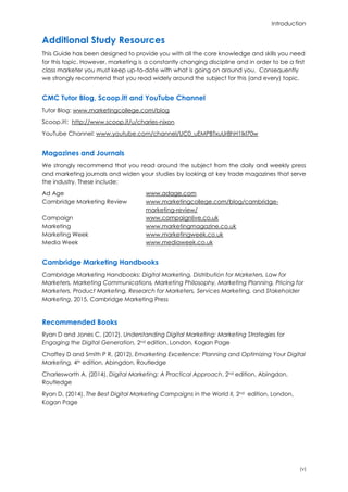Introduction
(v)
Additional Study Resources
This Guide has been designed to provide you with all the core knowledge and skills you need
for this topic. However, marketing is a constantly changing discipline and in order to be a first
class marketer you must keep up-to-date with what is going on around you. Consequently
we strongly recommend that you read widely around the subject for this (and every) topic.
CMC Tutor Blog, Scoop.it! and YouTube Channel
Tutor Blog: www.marketingcollege.com/blog
Scoop.it!: http://www.scoop.it/u/charles-nixon
YouTube Channel: www.youtube.com/channel/UC0_uEMPBTxuUr8hH1Ikl70w
Magazines and Journals
We strongly recommend that you read around the subject from the daily and weekly press
and marketing journals and widen your studies by looking at key trade magazines that serve
the industry. These include:
Ad Age www.adage.com
Cambridge Marketing Review www.marketingcollege.com/blog/cambridge-
marketing-review/
Campaign www.campaignlive.co.uk
Marketing www.marketingmagazine.co.uk
Marketing Week www.marketingweek.co.uk
Media Week www.mediaweek.co.uk
Cambridge Marketing Handbooks
Cambridge Marketing Handbooks: Digital Marketing, Distribution for Marketers, Law for
Marketers, Marketing Communications, Marketing Philosophy, Marketing Planning, Pricing for
Marketers, Product Marketing, Research for Marketers, Services Marketing, and Stakeholder
Marketing, 2015, Cambridge Marketing Press
Recommended Books
Ryan D and Jones C, (2012), Understanding Digital Marketing: Marketing Strategies for
Engaging the Digital Generation, 2nd edition, London, Kogan Page
Chaffey D and Smith P R, (2012), Emarketing Excellence: Planning and Optimizing Your Digital
Marketing, 4th edition, Abingdon, Routledge
Charlesworth A, (2014), Digital Marketing: A Practical Approach, 2nd edition, Abingdon,
Routledge
Ryan D, (2014), The Best Digital Marketing Campaigns in the World II, 2nd edition, London,
Kogan Page
 
