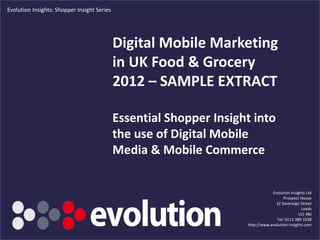 Evolution Insights: Shopper Insight Series




                                             Digital Mobile Marketing
                                             in UK Food & Grocery
                                             2012 – SAMPLE EXTRACT

                                             Essential Shopper Insight into
                                             the use of Digital Mobile
                                             Media & Mobile Commerce


                                                                                          Evolution Insights Ltd
                                                                                                Prospect House
                                                                                            32 Sovereign Street
                                                                                                           Leeds
                                                                                                         LS1 4BJ
                                                                                            Tel: 0113 389 1038
                                                                              http://www.evolution-insights.com
                                                 www.evolution-insights.com                                  1
 