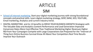 ARTICLE
SIM
• School of internet marketing. Start your digital marketing journey with strong foundational
concepts and practical skills. Learn digital marketing strategy, SERP, SMM, SEO, YOUTUBE,
Email marketing, Analytics and current industry trend.
• DIGITAL MARKETING and its 13 benefits to DRIVE YOUR BUSINESS GROWTH Strategize with
The Valuable Data and Analytics Content Performance and Lead Generation Improved
Conversion Rates More Cost-Effective Than Traditional Marketing Higher Revenues Higher
ROI from Your Campaigns Compete with Large Corporations Get Prepared for the “Internet of
Thing Earn Online Business Survival Know All About Your Competitors Real Time Results
Improve Your Outreach
 