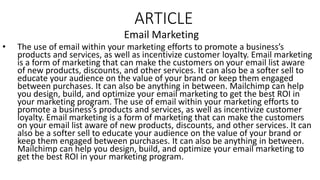 ARTICLE
Email Marketing
• The use of email within your marketing efforts to promote a business’s
products and services, as well as incentivize customer loyalty. Email marketing
is a form of marketing that can make the customers on your email list aware
of new products, discounts, and other services. It can also be a softer sell to
educate your audience on the value of your brand or keep them engaged
between purchases. It can also be anything in between. Mailchimp can help
you design, build, and optimize your email marketing to get the best ROI in
your marketing program. The use of email within your marketing efforts to
promote a business’s products and services, as well as incentivize customer
loyalty. Email marketing is a form of marketing that can make the customers
on your email list aware of new products, discounts, and other services. It can
also be a softer sell to educate your audience on the value of your brand or
keep them engaged between purchases. It can also be anything in between.
Mailchimp can help you design, build, and optimize your email marketing to
get the best ROI in your marketing program.
 