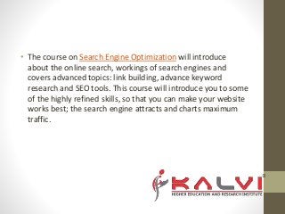 • The course on Search Engine Optimization will introduce
about the online search, workings of search engines and
covers advanced topics: link building, advance keyword
research and SEO tools. This course will introduce you to some
of the highly refined skills, so that you can make your website
works best; the search engine attracts and charts maximum
traffic.
 