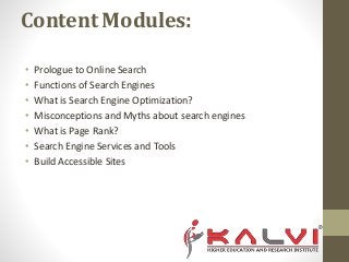 Content Modules:
• Prologue to Online Search
• Functions of Search Engines
• What is Search Engine Optimization?
• Misconceptions and Myths about search engines
• What is Page Rank?
• Search Engine Services and Tools
• Build Accessible Sites
 