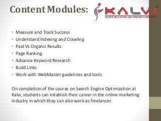 Content Modules:
• Measure and Track Success
• Understand Indexing and Crawling
• Paid Vs Organic Results
• Page Ranking
• Advance Keyword Research
• Build Links
• Work with WebMaster guidelines and tools
On completion of the course on Search Engine Optimization at
Kalvi, students can establish their career in the online marketing
industry in which they can also work as freelancer.
 