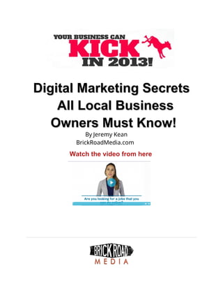 Digital Marketing Secrets
Digital Marketing Secrets
All Local Business
All Local Business
Owners Must Know!
Owners Must Know!
By Jeremy Kean
BrickRoadMedia.com
Watch the video from here
 