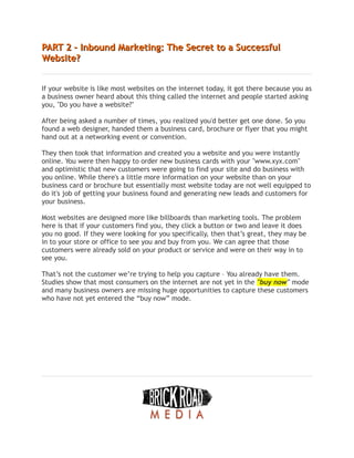 PART 2 – Inbound Marketing: The Secret to a Successful
PART 2 – Inbound Marketing: The Secret to a Successful
Website?
Website?
If your website is like most websites on the internet today, it got there because you as
a business owner heard about this thing called the internet and people started asking
you, "Do you have a website?"
After being asked a number of times, you realized you'd better get one done. So you
found a web designer, handed them a business card, brochure or flyer that you might
hand out at a networking event or convention.
They then took that information and created you a website and you were instantly
online. You were then happy to order new business cards with your "www.xyx.com"
and optimistic that new customers were going to find your site and do business with
you online. While there's a little more information on your website than on your
business card or brochure but essentially most website today are not well equipped to
do it's job of getting your business found and generating new leads and customers for
your business.
Most websites are designed more like billboards than marketing tools. The problem
here is that if your customers find you, they click a button or two and leave it does
you no good. If they were looking for you specifically, then that’s great, they may be
in to your store or office to see you and buy from you. We can agree that those
customers were already sold on your product or service and were on their way in to
see you.
That’s not the customer we’re trying to help you capture – You already have them.
Studies show that most consumers on the internet are not yet in the "buy now" mode
and many business owners are missing huge opportunities to capture these customers
who have not yet entered the “buy now” mode.
 