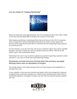 Are You Guilty of “Iceberg Marketing?"
We've all heard that only approximately 15% of an iceberg sits above the water visible
to the eye and that about 85% is beneath the surface of the water.
Well iceberg marketing is marketing efforts that only focus on the 15% of customers
who've raised their hand and identified themselves as buyers of your goods and
services while ignoring the other 85% of consumes who are preparing to buy products
or services you sell.
On the internet, it can be more like 10% of your customers above the surface and 90%
beneath. Consumers online are not as trusting as they are offline. With all of the
online scams, who could blame them?
One thing is for sure if your business is going to succeed in capturing customers online
and that is, you must re-think your lead capturing strategy.
Businesses survived and even thrived when the economy was good
because there were an abundance of buyers.
This simply doesn't work today because there are fewer buyers and competition is
stronger than ever.
If your website is only buy now oriented and doesn't offer your prospective customer
an opportunity to see your company as a resource that will help move them from an
information gatherer to shopper to buyer, you will miss the business because another
site will.
 