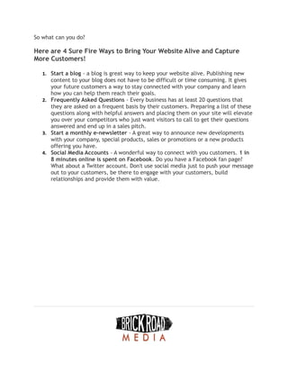 So what can you do?
Here are 4 Sure Fire Ways to Bring Your Website Alive and Capture
More Customers!
1. Start a blog - a blog is great way to keep your website alive. Publishing new
content to your blog does not have to be difficult or time consuming. It gives
your future customers a way to stay connected with your company and learn
how you can help them reach their goals.
2. Frequently Asked Questions - Every business has at least 20 questions that
they are asked on a frequent basis by their customers. Preparing a list of these
questions along with helpful answers and placing them on your site will elevate
you over your competitors who just want visitors to call to get their questions
answered and end up in a sales pitch.
3. Start a monthly e-newsletter - A great way to announce new developments
with your company, special products, sales or promotions or a new products
offering you have.
4. Social Media Accounts - A wonderful way to connect with you customers. 1 in
8 minutes online is spent on Facebook. Do you have a Facebook fan page?
What about a Twitter account. Don't use social media just to push your message
out to your customers, be there to engage with your customers, build
relationships and provide them with value.
 