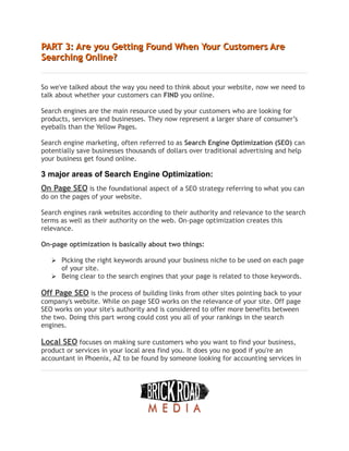 PART 3: Are you Getting Found When Your Customers Are
PART 3: Are you Getting Found When Your Customers Are
Searching Online?
Searching Online?
So we've talked about the way you need to think about your website, now we need to
talk about whether your customers can FIND you online.
Search engines are the main resource used by your customers who are looking for
products, services and businesses. They now represent a larger share of consumer’s
eyeballs than the Yellow Pages.
Search engine marketing, often referred to as Search Engine Optimization (SEO) can
potentially save businesses thousands of dollars over traditional advertising and help
your business get found online.
3 major areas of Search Engine Optimization:
On Page SEO is the foundational aspect of a SEO strategy referring to what you can
do on the pages of your website.
Search engines rank websites according to their authority and relevance to the search
terms as well as their authority on the web. On-page optimization creates this
relevance.
On-page optimization is basically about two things:
➢ Picking the right keywords around your business niche to be used on each page
of your site.
➢ Being clear to the search engines that your page is related to those keywords.
Off Page SEO is the process of building links from other sites pointing back to your
company's website. While on page SEO works on the relevance of your site. Off page
SEO works on your site's authority and is considered to offer more benefits between
the two. Doing this part wrong could cost you all of your rankings in the search
engines.
Local SEO focuses on making sure customers who you want to find your business,
product or services in your local area find you. It does you no good if you're an
accountant in Phoenix, AZ to be found by someone looking for accounting services in
 