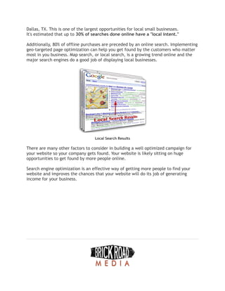 Dallas, TX. This is one of the largest opportunities for local small businesses.
It's estimated that up to 30% of searches done online have a "local intent."
Additionally, 80% of offline purchases are preceded by an online search. Implementing
geo-targeted page optimization can help you get found by the customers who matter
most in you business. Map search, or local search, is a growing trend online and the
major search engines do a good job of displaying local businesses.
Local Search Results
There are many other factors to consider in building a well optimized campaign for
your website so your company gets found. Your website is likely sitting on huge
opportunities to get found by more people online.
Search engine optimization is an effective way of getting more people to find your
website and improves the chances that your website will do its job of generating
income for your business.
 
