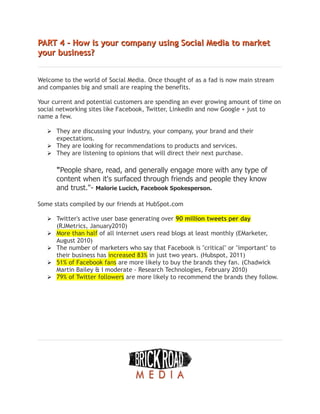 PART 4 - How is your company using Social Media to market
PART 4 - How is your company using Social Media to market
your business?
your business?
Welcome to the world of Social Media. Once thought of as a fad is now main stream
and companies big and small are reaping the benefits.
Your current and potential customers are spending an ever growing amount of time on
social networking sites like Facebook, Twitter, LinkedIn and now Google + just to
name a few.
➢ They are discussing your industry, your company, your brand and their
expectations.
➢ They are looking for recommendations to products and services.
➢ They are listening to opinions that will direct their next purchase.
"People share, read, and generally engage more with any type of
content when it's surfaced through friends and people they know
and trust."- Malorie Lucich, Facebook Spokesperson.
Some stats compiled by our friends at HubSpot.com
 Twitter's active user base generating over 90 million tweets per day
(RJMetrics, January2010)
 More than half of all internet users read blogs at least monthly (EMarketer,
August 2010)
 The number of marketers who say that Facebook is "critical" or "important" to
their business has increased 83% in just two years. (Hubspot, 2011)
 51% of Facebook fans are more likely to buy the brands they fan. (Chadwick
Martin Bailey & I moderate - Research Technologies, February 2010)
 79% of Twitter followers are more likely to recommend the brands they follow.
 