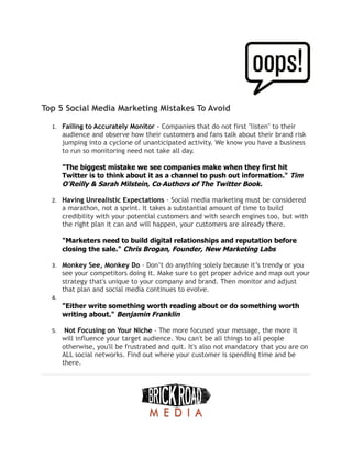 Top 5 Social Media Marketing Mistakes To Avoid
1. Failing to Accurately Monitor - Companies that do not first "listen" to their
audience and observe how their customers and fans talk about their brand risk
jumping into a cyclone of unanticipated activity. We know you have a business
to run so monitoring need not take all day.
"The biggest mistake we see companies make when they first hit
Twitter is to think about it as a channel to push out information." Tim
O'Reilly & Sarah Milstein, Co‐Authors of The Twitter Book.
2. Having Unrealistic Expectations - Social media marketing must be considered
a marathon, not a sprint. It takes a substantial amount of time to build
credibility with your potential customers and with search engines too, but with
the right plan it can and will happen, your customers are already there.
"Marketers need to build digital relationships and reputation before
closing the sale." Chris Brogan, Founder, New Marketing Labs
3. Monkey See, Monkey Do - Don’t do anything solely because it’s trendy or you
see your competitors doing it. Make sure to get proper advice and map out your
strategy that's unique to your company and brand. Then monitor and adjust
that plan and social media continues to evolve.
4.
"Either write something worth reading about or do something worth
writing about." Benjamin Franklin
5. Not Focusing on Your Niche - The more focused your message, the more it
will influence your target audience. You can't be all things to all people
otherwise, you'll be frustrated and quit. It's also not mandatory that you are on
ALL social networks. Find out where your customer is spending time and be
there.
 