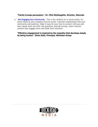 "Clarity trumps persuasion." Dr. Flint McGlaughlin, Director, MecLabs
6. Not Engaging Your Community - This is the cardinal sin in social media. It's
social media so your company must be social. Cultivate relationships with your
community and audience. Make it easy for your fans to connect with you and
learn about what you offer. Ask questions, provide surveys, share relevant
content that engages them and holds their attention.
"Effective engagement is inspired by the empathy that develops simply
by being human." Brian Solis, Principal, Altimeter Group
 